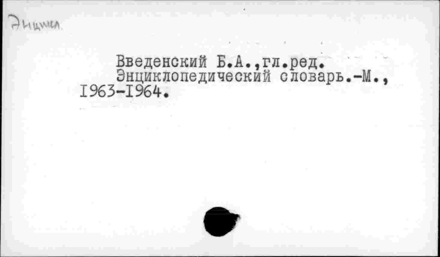 ﻿Введенский Б.А.,гл.ред.
Энциклопедический словарь.-М., 1963-1964.